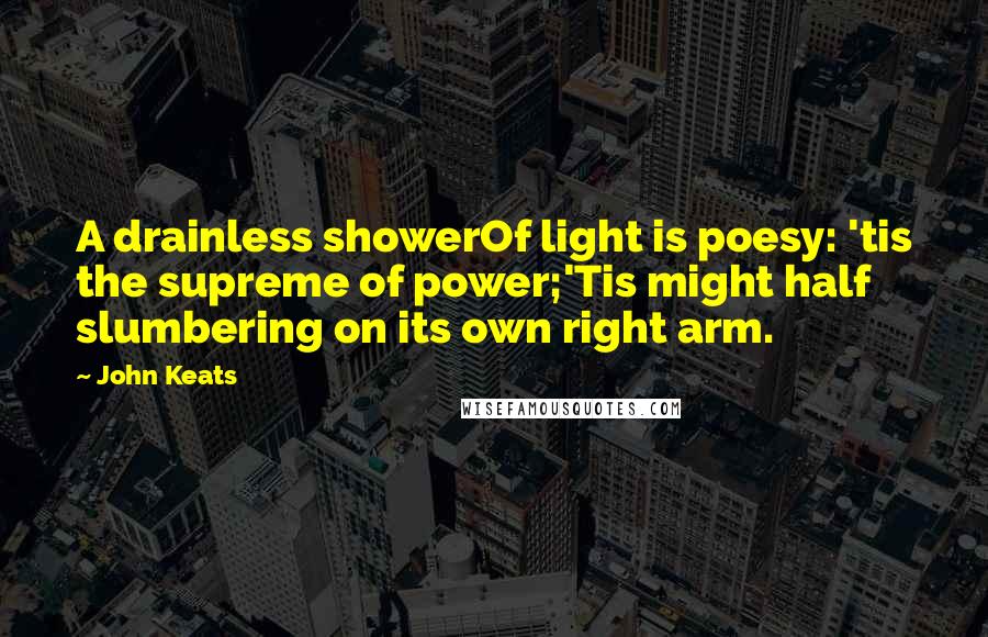 John Keats Quotes: A drainless showerOf light is poesy: 'tis the supreme of power;'Tis might half slumbering on its own right arm.