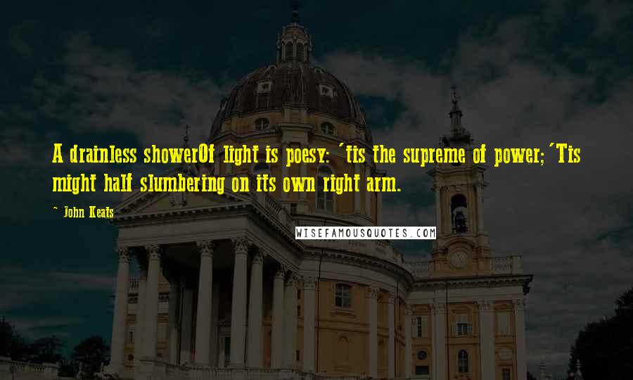 John Keats Quotes: A drainless showerOf light is poesy: 'tis the supreme of power;'Tis might half slumbering on its own right arm.