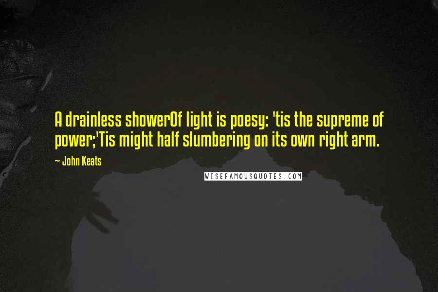 John Keats Quotes: A drainless showerOf light is poesy: 'tis the supreme of power;'Tis might half slumbering on its own right arm.