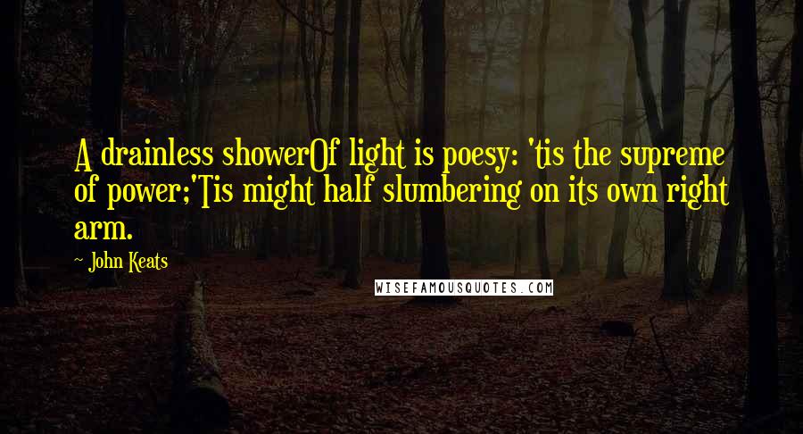 John Keats Quotes: A drainless showerOf light is poesy: 'tis the supreme of power;'Tis might half slumbering on its own right arm.