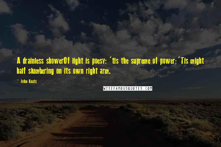 John Keats Quotes: A drainless showerOf light is poesy: 'tis the supreme of power;'Tis might half slumbering on its own right arm.