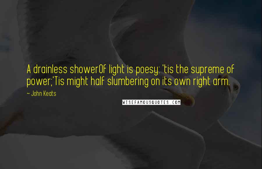 John Keats Quotes: A drainless showerOf light is poesy: 'tis the supreme of power;'Tis might half slumbering on its own right arm.