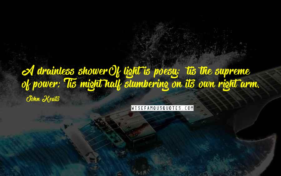 John Keats Quotes: A drainless showerOf light is poesy: 'tis the supreme of power;'Tis might half slumbering on its own right arm.