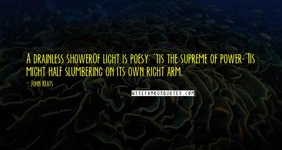 John Keats Quotes: A drainless showerOf light is poesy: 'tis the supreme of power;'Tis might half slumbering on its own right arm.