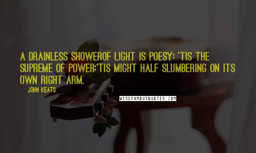 John Keats Quotes: A drainless showerOf light is poesy: 'tis the supreme of power;'Tis might half slumbering on its own right arm.