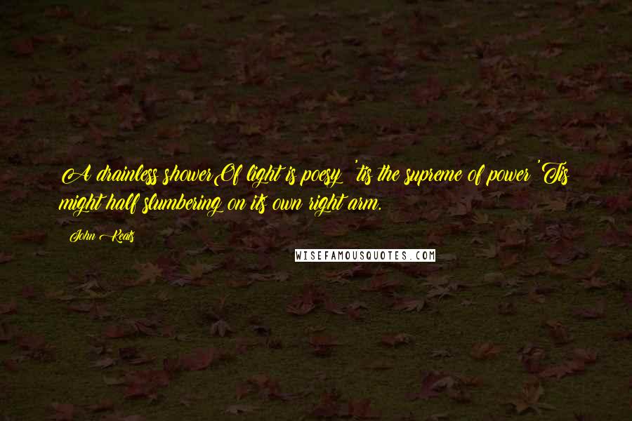 John Keats Quotes: A drainless showerOf light is poesy: 'tis the supreme of power;'Tis might half slumbering on its own right arm.