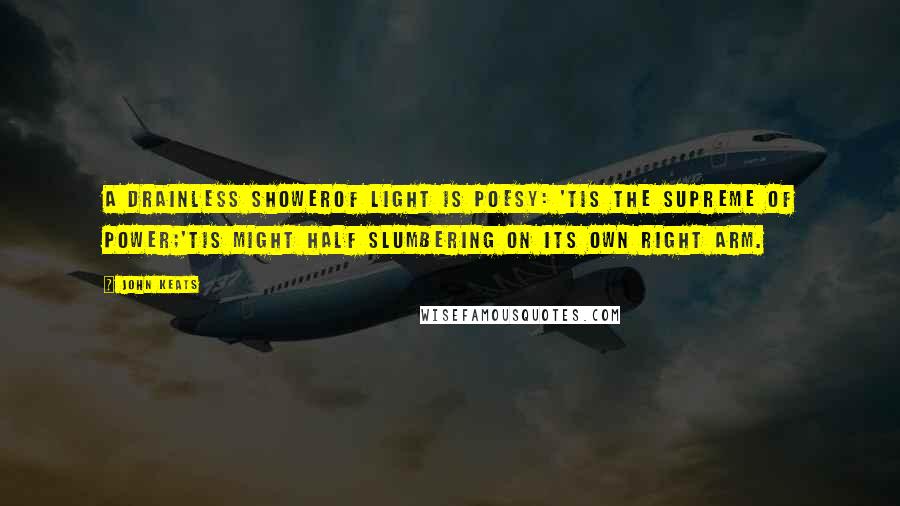 John Keats Quotes: A drainless showerOf light is poesy: 'tis the supreme of power;'Tis might half slumbering on its own right arm.