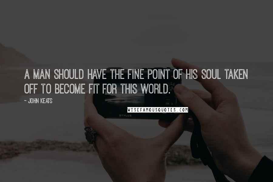 John Keats Quotes: A man should have the fine point of his soul taken off to become fit for this world.