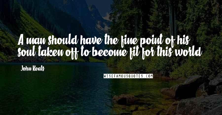 John Keats Quotes: A man should have the fine point of his soul taken off to become fit for this world.