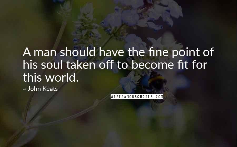 John Keats Quotes: A man should have the fine point of his soul taken off to become fit for this world.