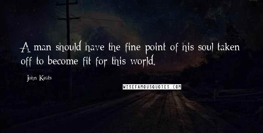 John Keats Quotes: A man should have the fine point of his soul taken off to become fit for this world.