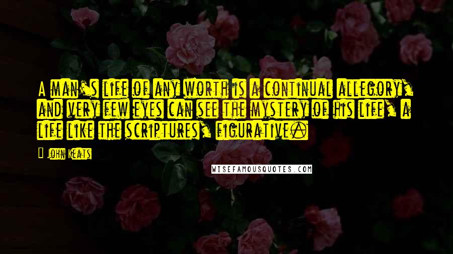 John Keats Quotes: A man's life of any worth is a continual allegory, and very few eyes can see the mystery of his life, a life like the scriptures, figurative.