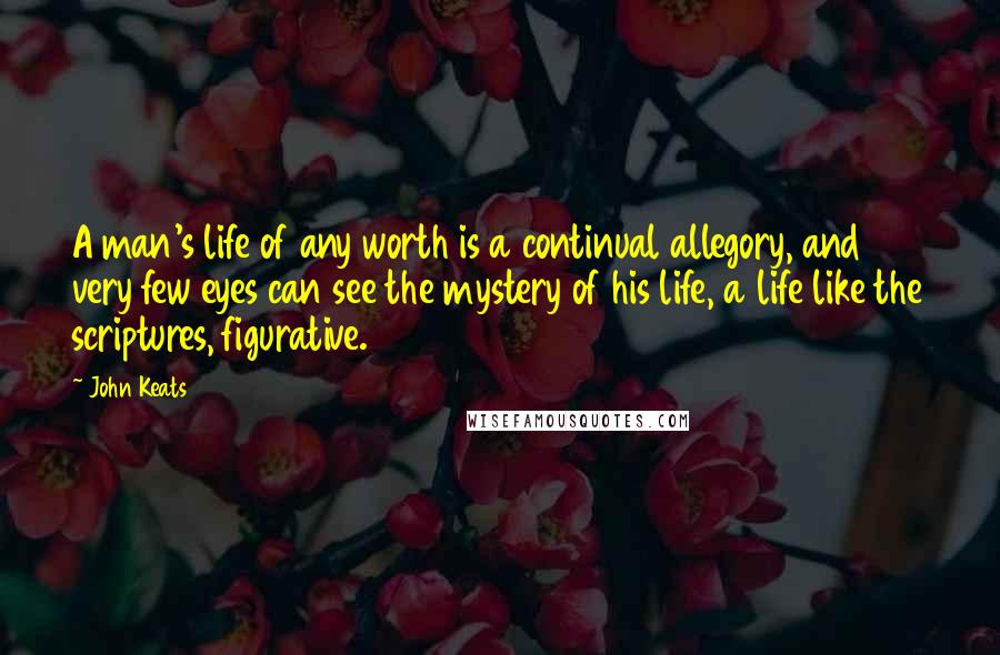 John Keats Quotes: A man's life of any worth is a continual allegory, and very few eyes can see the mystery of his life, a life like the scriptures, figurative.