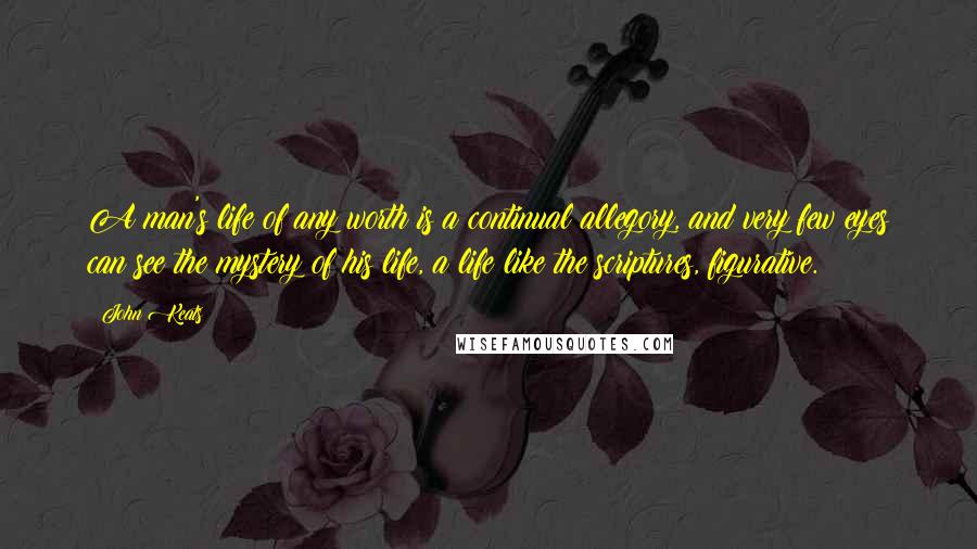 John Keats Quotes: A man's life of any worth is a continual allegory, and very few eyes can see the mystery of his life, a life like the scriptures, figurative.