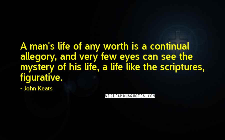 John Keats Quotes: A man's life of any worth is a continual allegory, and very few eyes can see the mystery of his life, a life like the scriptures, figurative.