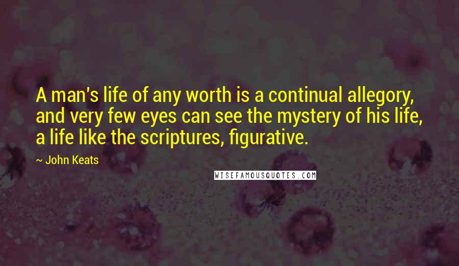 John Keats Quotes: A man's life of any worth is a continual allegory, and very few eyes can see the mystery of his life, a life like the scriptures, figurative.