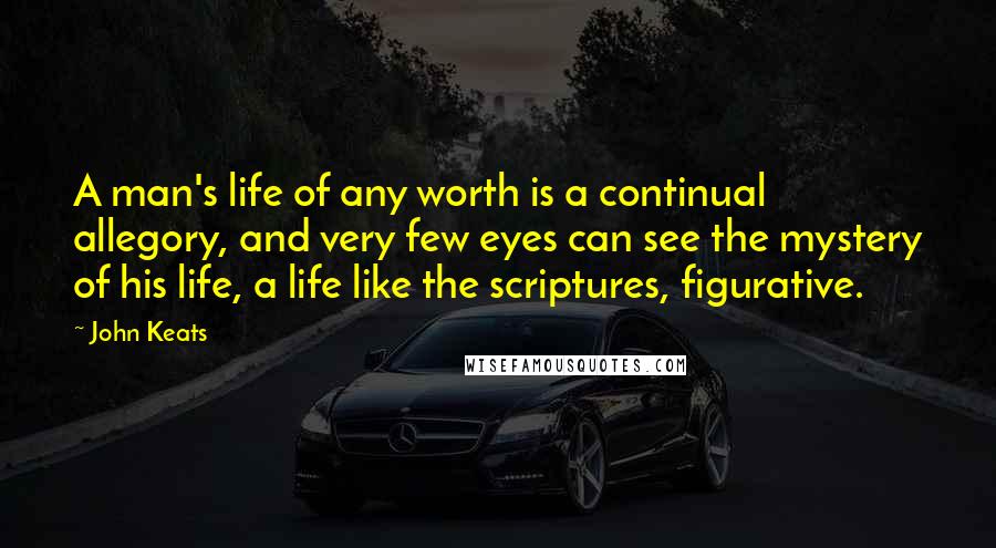 John Keats Quotes: A man's life of any worth is a continual allegory, and very few eyes can see the mystery of his life, a life like the scriptures, figurative.