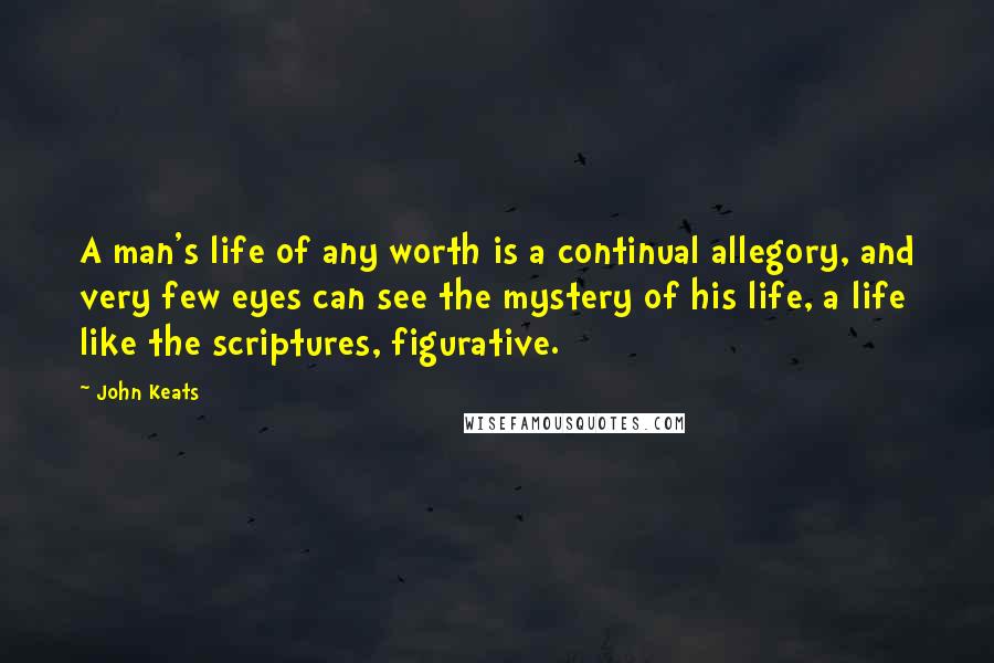 John Keats Quotes: A man's life of any worth is a continual allegory, and very few eyes can see the mystery of his life, a life like the scriptures, figurative.