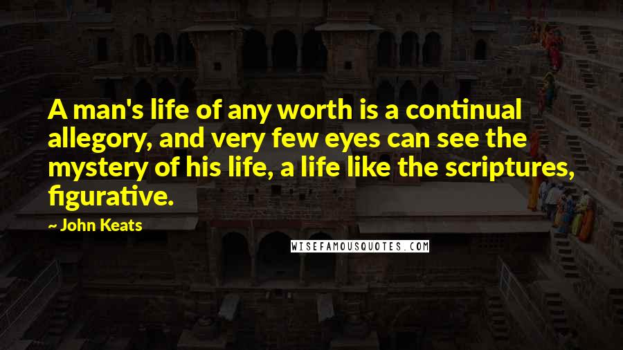 John Keats Quotes: A man's life of any worth is a continual allegory, and very few eyes can see the mystery of his life, a life like the scriptures, figurative.