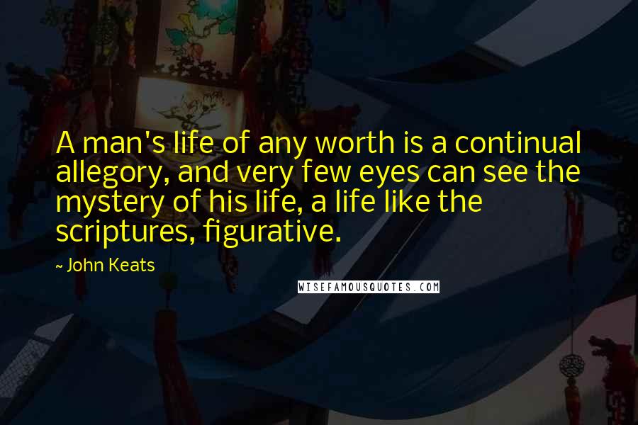 John Keats Quotes: A man's life of any worth is a continual allegory, and very few eyes can see the mystery of his life, a life like the scriptures, figurative.