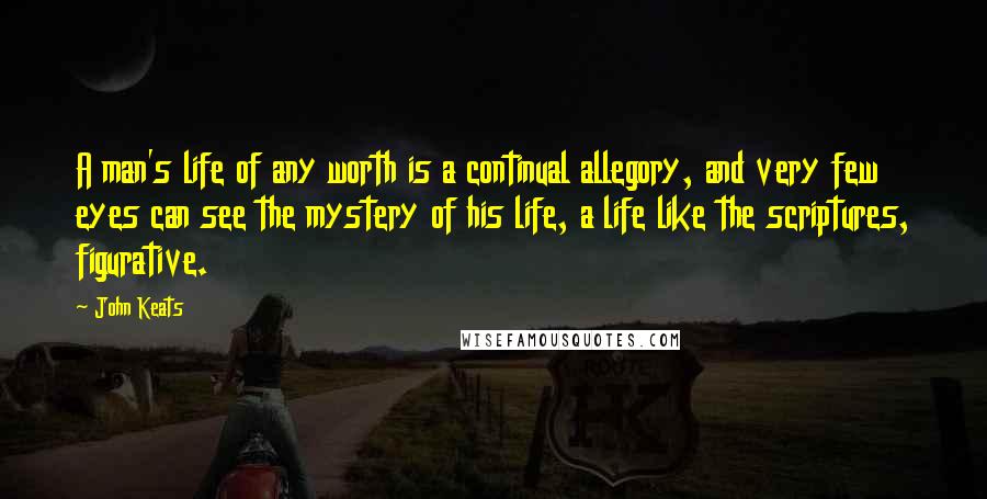 John Keats Quotes: A man's life of any worth is a continual allegory, and very few eyes can see the mystery of his life, a life like the scriptures, figurative.