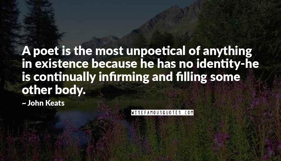 John Keats Quotes: A poet is the most unpoetical of anything in existence because he has no identity-he is continually infirming and filling some other body.