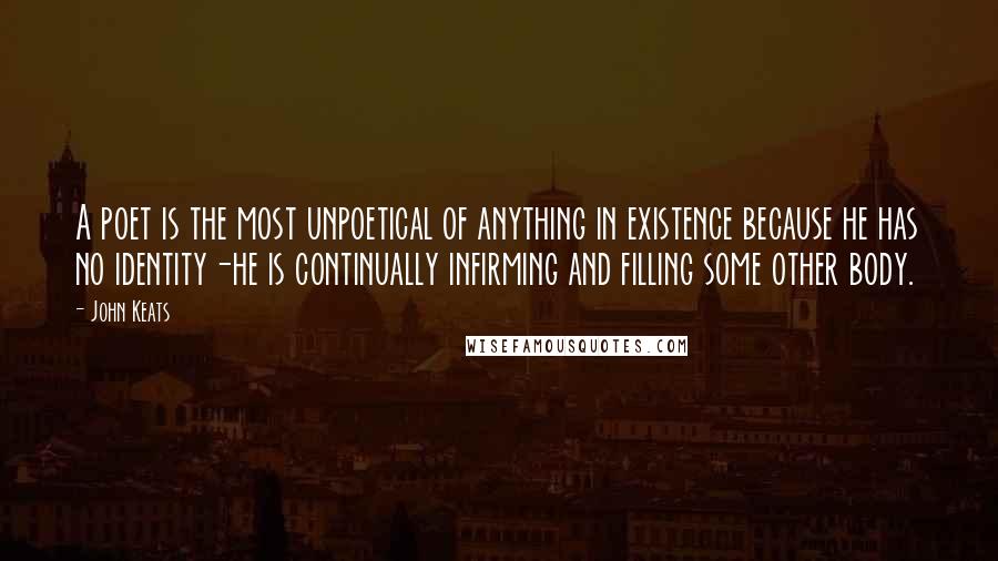 John Keats Quotes: A poet is the most unpoetical of anything in existence because he has no identity-he is continually infirming and filling some other body.