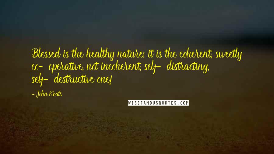 John Keats Quotes: Blessed is the healthy nature; it is the coherent, sweetly co-operative, not incoherent, self-distracting, self-destructive one!