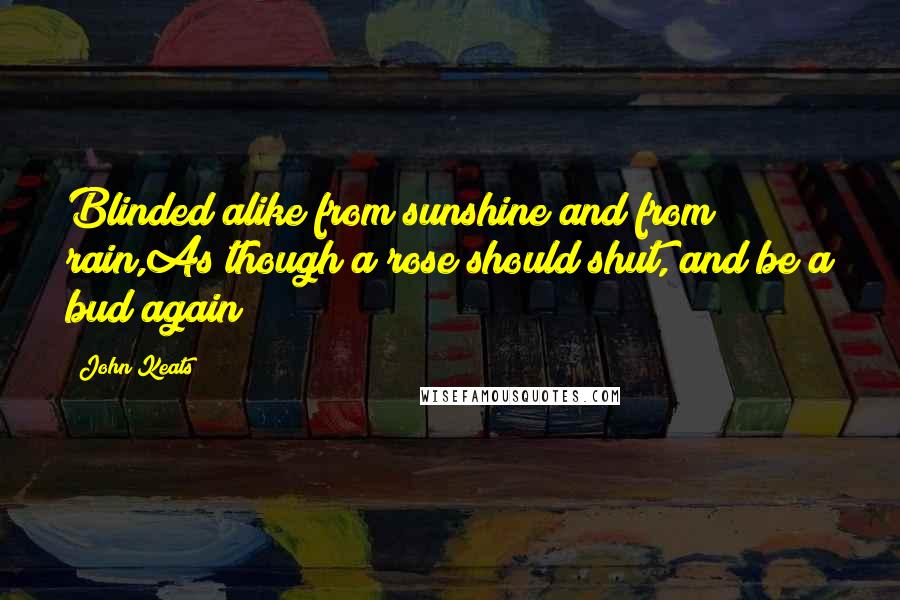 John Keats Quotes: Blinded alike from sunshine and from rain,As though a rose should shut, and be a bud again