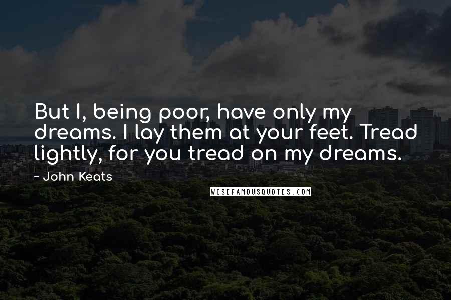 John Keats Quotes: But I, being poor, have only my dreams. I lay them at your feet. Tread lightly, for you tread on my dreams.
