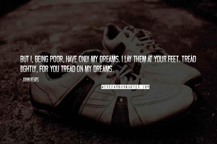 John Keats Quotes: But I, being poor, have only my dreams. I lay them at your feet. Tread lightly, for you tread on my dreams.