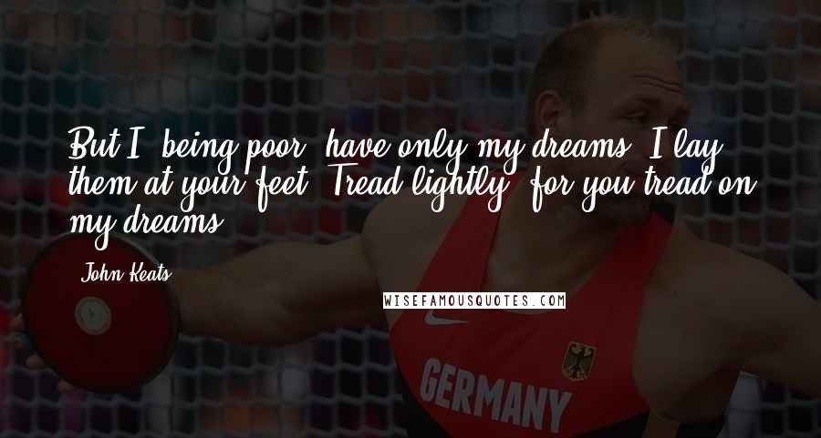 John Keats Quotes: But I, being poor, have only my dreams. I lay them at your feet. Tread lightly, for you tread on my dreams.