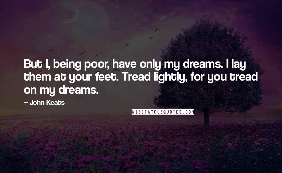 John Keats Quotes: But I, being poor, have only my dreams. I lay them at your feet. Tread lightly, for you tread on my dreams.