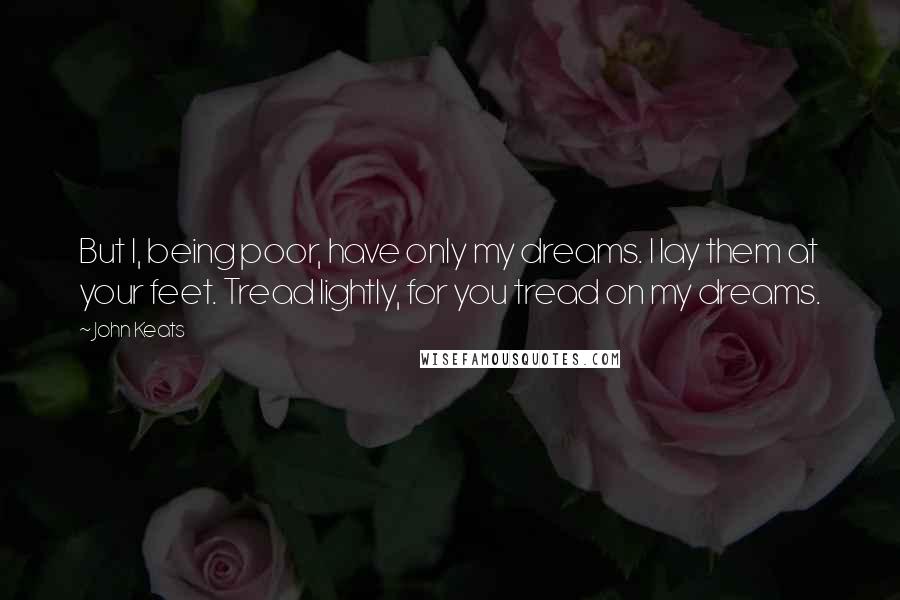 John Keats Quotes: But I, being poor, have only my dreams. I lay them at your feet. Tread lightly, for you tread on my dreams.