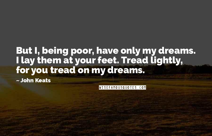 John Keats Quotes: But I, being poor, have only my dreams. I lay them at your feet. Tread lightly, for you tread on my dreams.