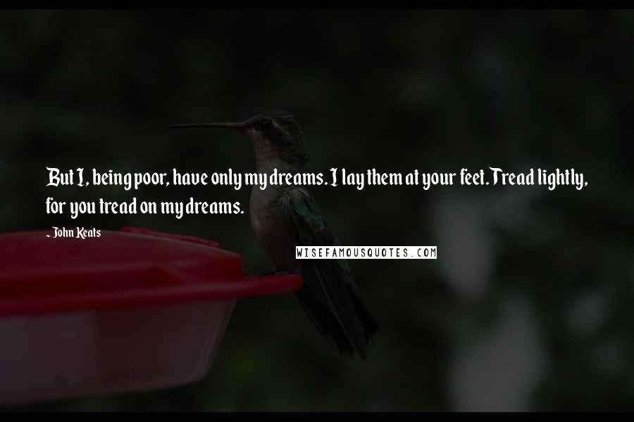 John Keats Quotes: But I, being poor, have only my dreams. I lay them at your feet. Tread lightly, for you tread on my dreams.