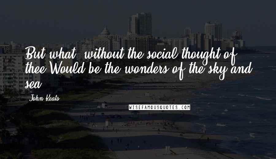 John Keats Quotes: But what, without the social thought of thee,Would be the wonders of the sky and sea?