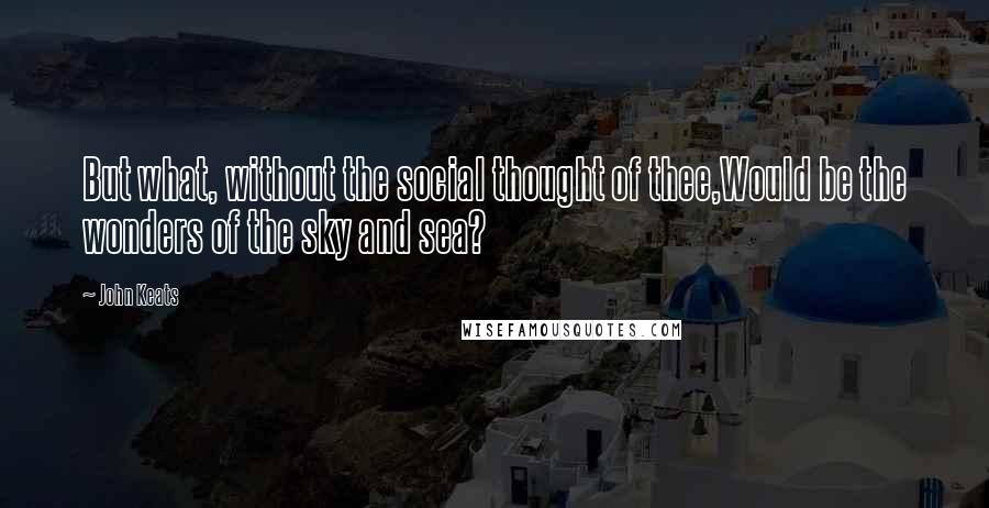 John Keats Quotes: But what, without the social thought of thee,Would be the wonders of the sky and sea?