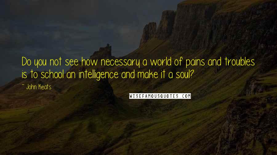 John Keats Quotes: Do you not see how necessary a world of pains and troubles is to school an intelligence and make it a soul?