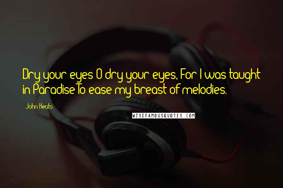 John Keats Quotes: Dry your eyes O dry your eyes, For I was taught in Paradise To ease my breast of melodies.