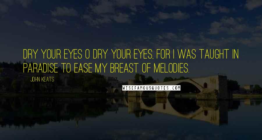 John Keats Quotes: Dry your eyes O dry your eyes, For I was taught in Paradise To ease my breast of melodies.