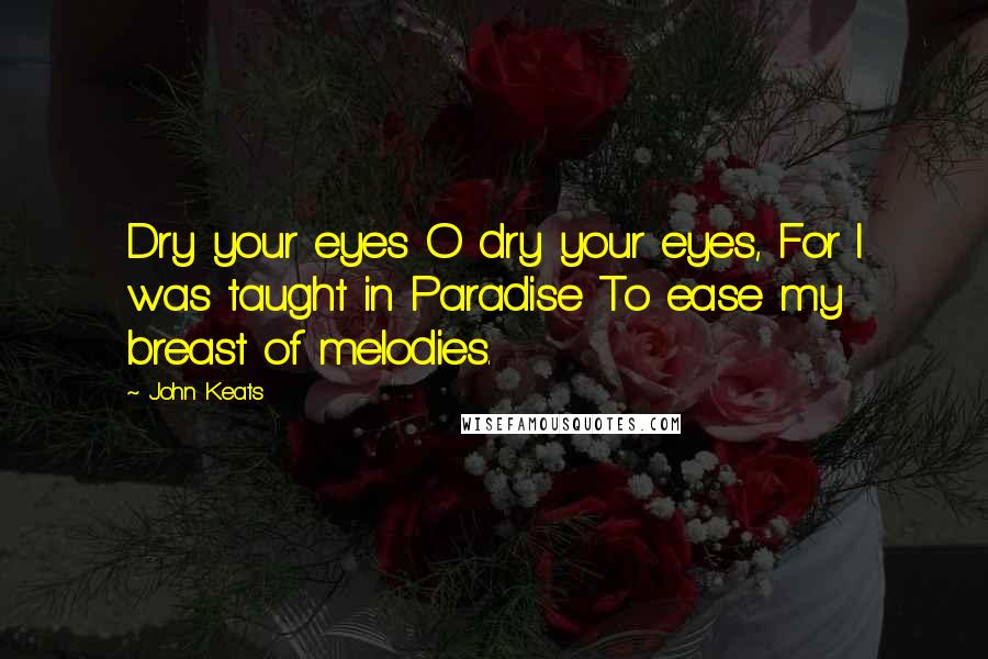 John Keats Quotes: Dry your eyes O dry your eyes, For I was taught in Paradise To ease my breast of melodies.