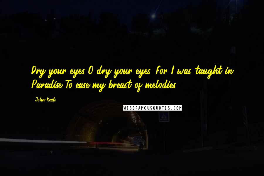 John Keats Quotes: Dry your eyes O dry your eyes, For I was taught in Paradise To ease my breast of melodies.
