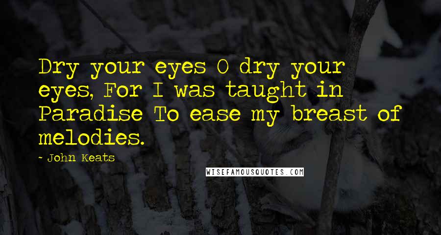 John Keats Quotes: Dry your eyes O dry your eyes, For I was taught in Paradise To ease my breast of melodies.