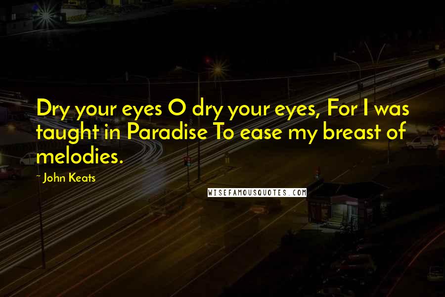 John Keats Quotes: Dry your eyes O dry your eyes, For I was taught in Paradise To ease my breast of melodies.