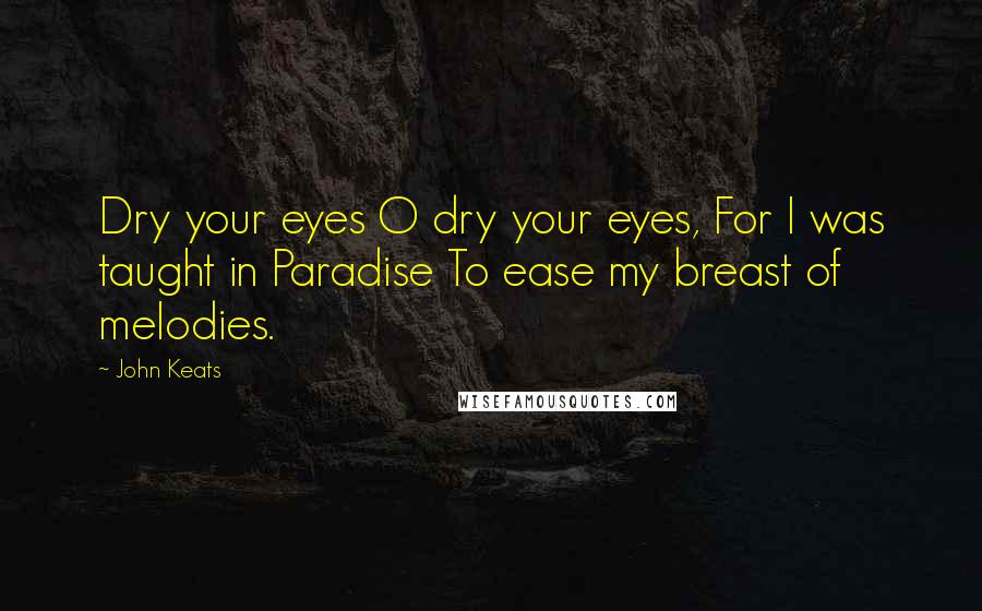 John Keats Quotes: Dry your eyes O dry your eyes, For I was taught in Paradise To ease my breast of melodies.
