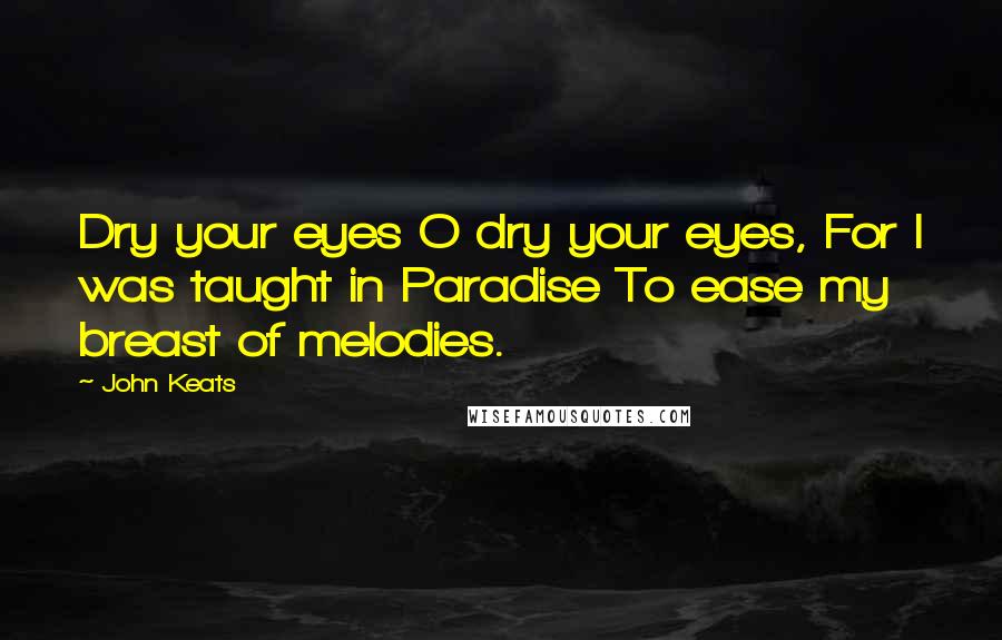 John Keats Quotes: Dry your eyes O dry your eyes, For I was taught in Paradise To ease my breast of melodies.