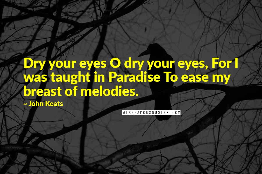 John Keats Quotes: Dry your eyes O dry your eyes, For I was taught in Paradise To ease my breast of melodies.