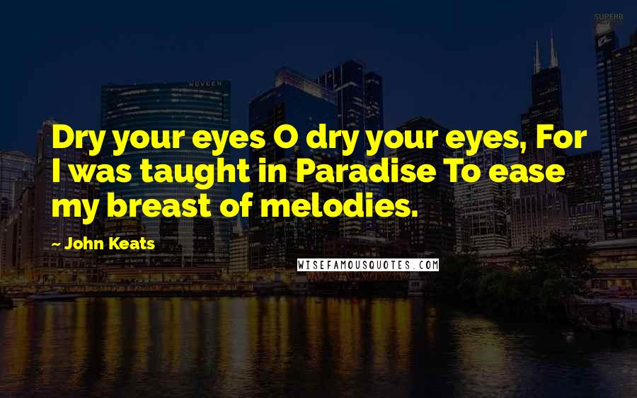 John Keats Quotes: Dry your eyes O dry your eyes, For I was taught in Paradise To ease my breast of melodies.