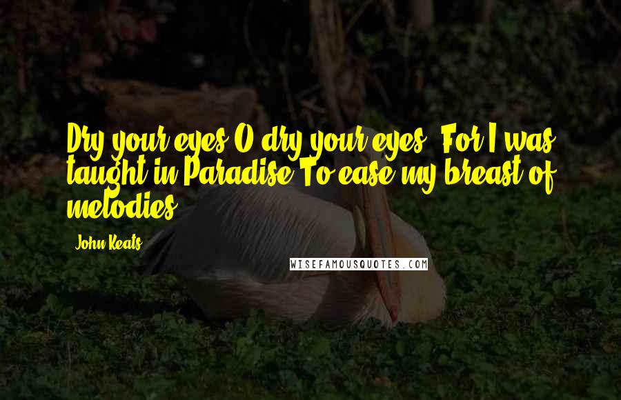 John Keats Quotes: Dry your eyes O dry your eyes, For I was taught in Paradise To ease my breast of melodies.